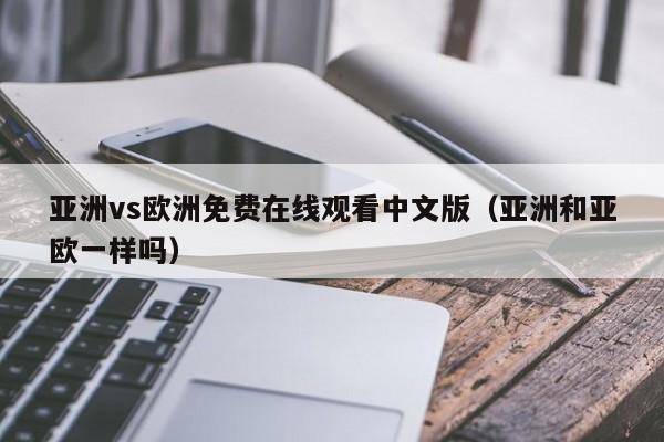 亚洲vs欧洲免费在线观看中文版(亚洲和亚欧一样吗)