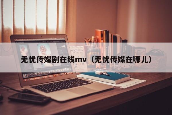 无忧传媒剧在线mv(无忧传媒在哪儿)
