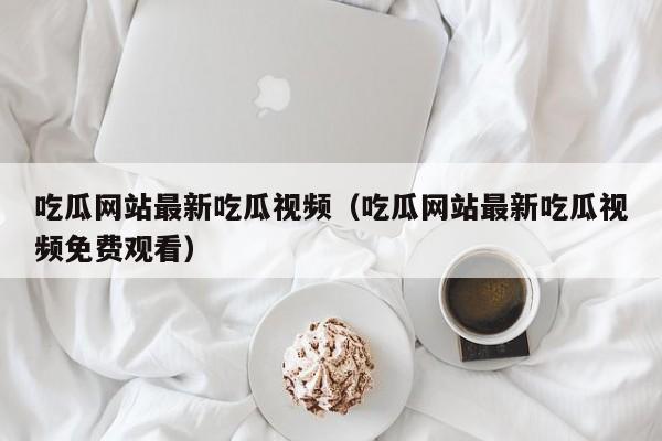 吃瓜网站最新吃瓜视频(吃瓜网站最新吃瓜视频免费观看)
