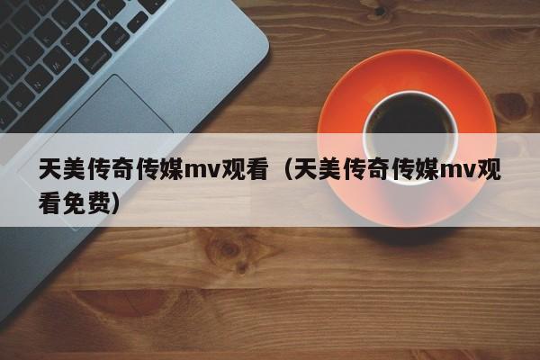 天美传奇传媒mv观看(天美传奇传媒mv观看免费)